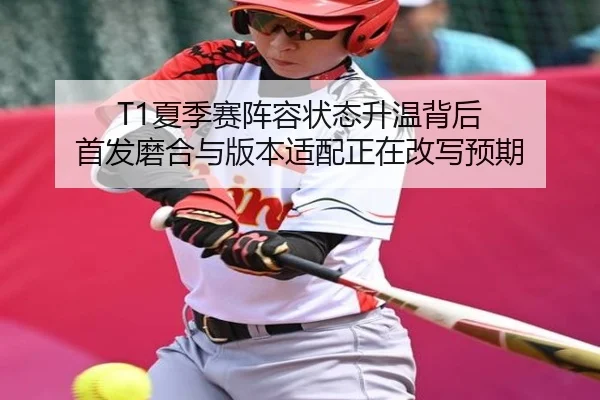 T1夏季赛阵容状态升温背后 首发磨合与版本适配正在改写预期